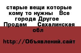 старые вещи которые кому то нужны - Все города Другое » Продам   . Сахалинская обл.